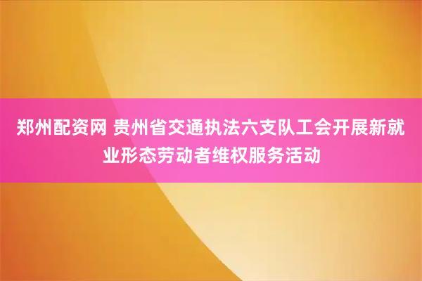 郑州配资网 贵州省交通执法六支队工会开展新就业形态劳动者维权服务活动