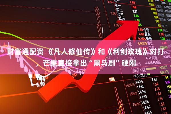 财富通配资 《凡人修仙传》和《利剑玫瑰》对打，芒果直接拿出“黑马剧”硬刚