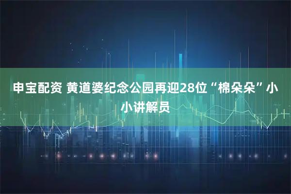 申宝配资 黄道婆纪念公园再迎28位“棉朵朵”小小讲解员