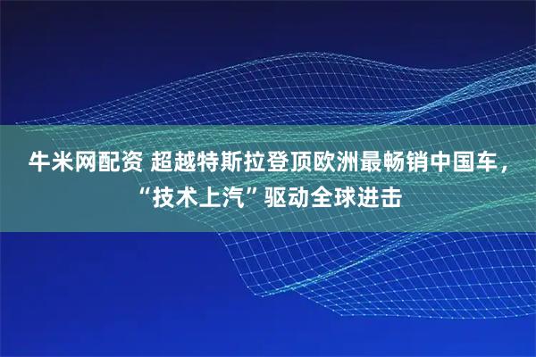 牛米网配资 超越特斯拉登顶欧洲最畅销中国车，“技术上汽”驱动全球进击