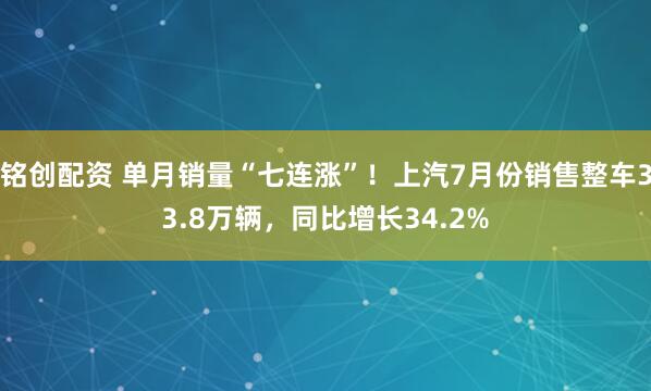 铭创配资 单月销量“七连涨”！上汽7月份销售整车33.8万辆，同比增长34.2%