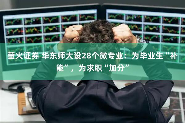 萤火证券 华东师大设28个微专业：为毕业生“补能”，为求职“加分”