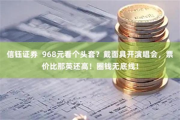 信钰证券  968元看个头套？戴面具开演唱会，票价比那英还高！圈钱无底线！