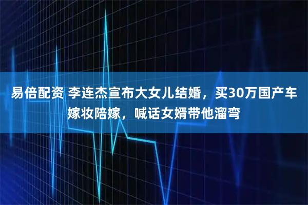 易倍配资 李连杰宣布大女儿结婚，买30万国产车嫁妆陪嫁，喊话女婿带他溜弯