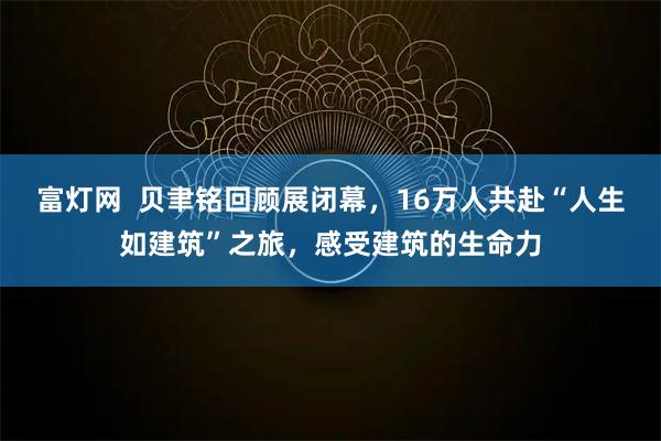 富灯网  贝聿铭回顾展闭幕，16万人共赴“人生如建筑”之旅，感受建筑的生命力