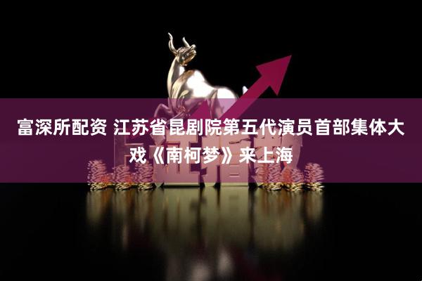 富深所配资 江苏省昆剧院第五代演员首部集体大戏《南柯梦》来上海
