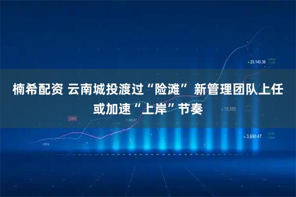 楠希配资 云南城投渡过“险滩” 新管理团队上任或加速“上岸”节奏