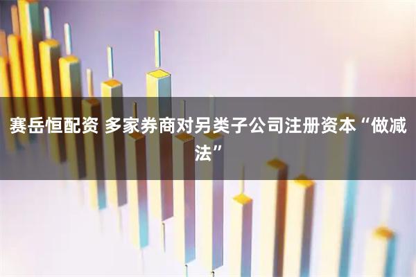 赛岳恒配资 多家券商对另类子公司注册资本“做减法”