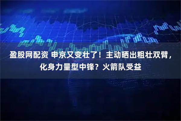 盈股网配资 申京又变壮了！主动晒出粗壮双臂，化身力量型中锋？火箭队受益