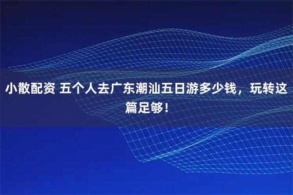 小散配资 五个人去广东潮汕五日游多少钱，玩转这篇足够！