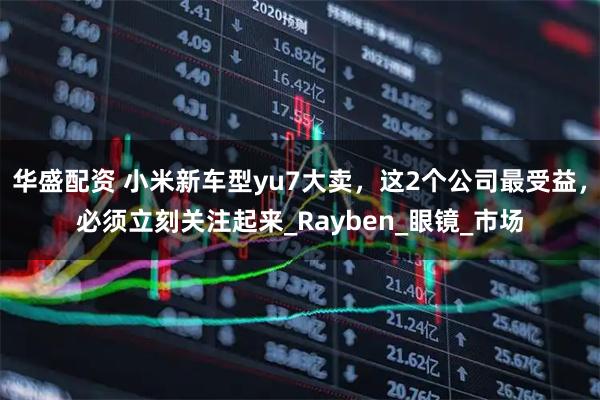 华盛配资 小米新车型yu7大卖，这2个公司最受益，必须立刻关注起来_Rayben_眼镜_市场