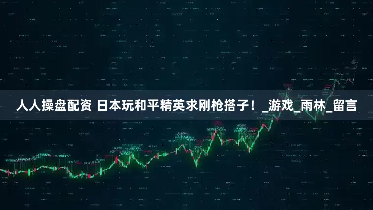 人人操盘配资 日本玩和平精英求刚枪搭子！_游戏_雨林_留言